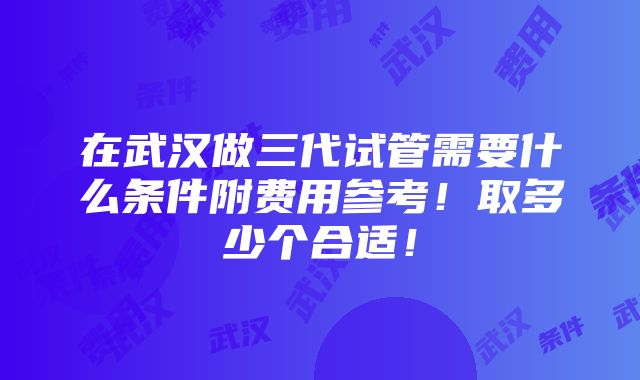 在武汉做三代试管需要什么条件附费用参考！取多少个合适！