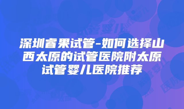 深圳睿果试管-如何选择山西太原的试管医院附太原试管婴儿医院推荐