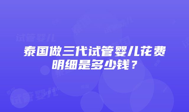 泰国做三代试管婴儿花费明细是多少钱？