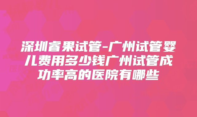 深圳睿果试管-广州试管婴儿费用多少钱广州试管成功率高的医院有哪些