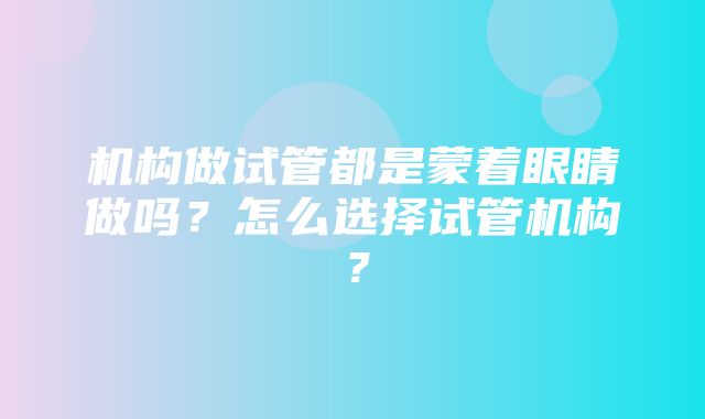 机构做试管都是蒙着眼睛做吗？怎么选择试管机构？