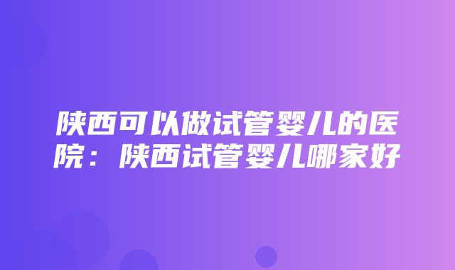 陕西可以做试管婴儿的医院：陕西试管婴儿哪家好