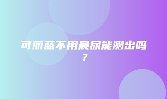 可丽蓝不用晨尿能测出吗？