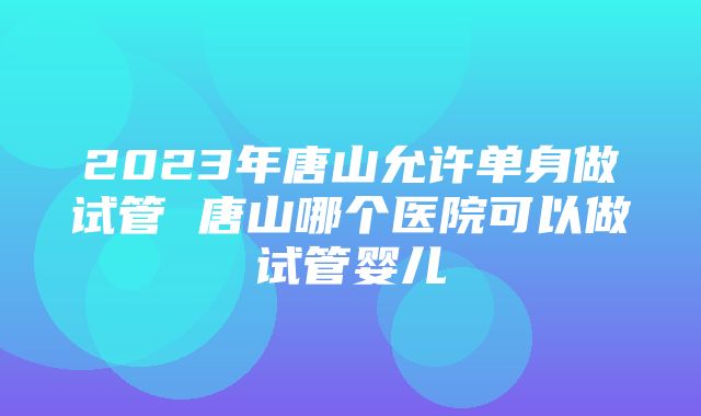 2023年唐山允许单身做试管 唐山哪个医院可以做试管婴儿