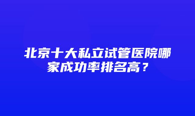 北京十大私立试管医院哪家成功率排名高？