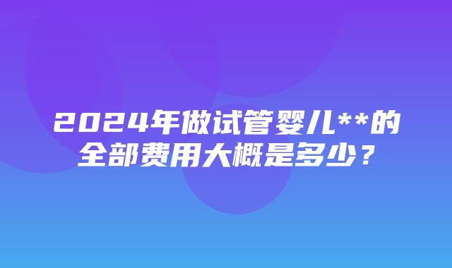 2024年做试管婴儿**的全部费用大概是多少？