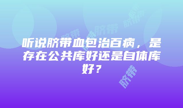 听说脐带血包治百病，是存在公共库好还是自体库好？