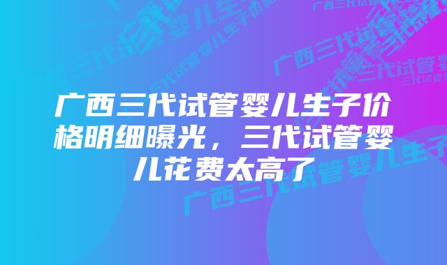 广西三代试管婴儿生子价格明细曝光，三代试管婴儿花费太高了