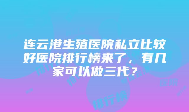 连云港生殖医院私立比较好医院排行榜来了，有几家可以做三代？