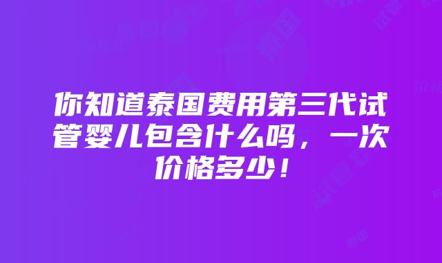 你知道泰国费用第三代试管婴儿包含什么吗，一次价格多少！