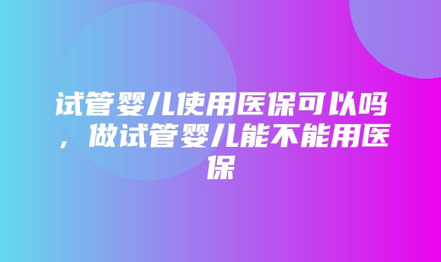 试管婴儿使用医保可以吗，做试管婴儿能不能用医保