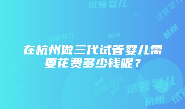 在杭州做三代试管婴儿需要花费多少钱呢？