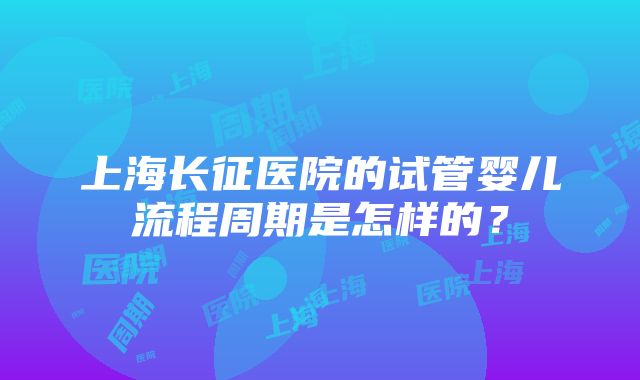 上海长征医院的试管婴儿流程周期是怎样的？