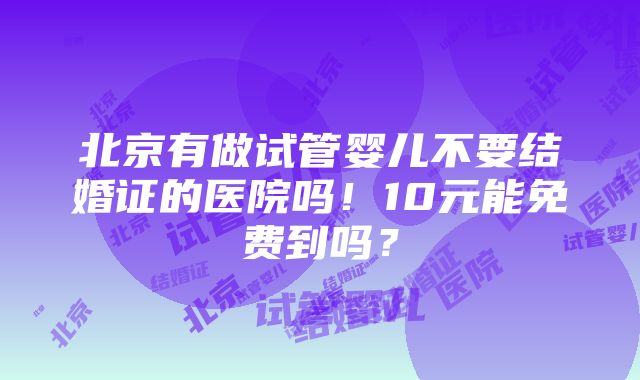 北京有做试管婴儿不要结婚证的医院吗！10元能免费到吗？