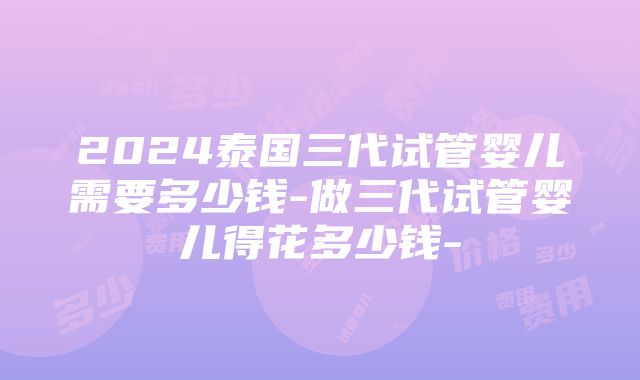 2024泰国三代试管婴儿需要多少钱-做三代试管婴儿得花多少钱-