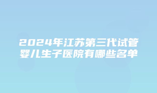 2024年江苏第三代试管婴儿生子医院有哪些名单