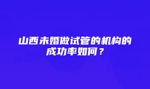 山西未婚做试管的机构的成功率如何？