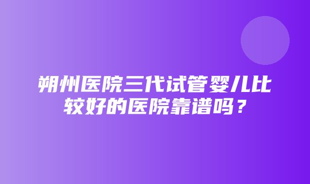 朔州医院三代试管婴儿比较好的医院靠谱吗？