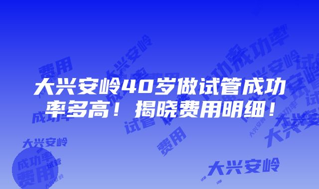 大兴安岭40岁做试管成功率多高！揭晓费用明细！