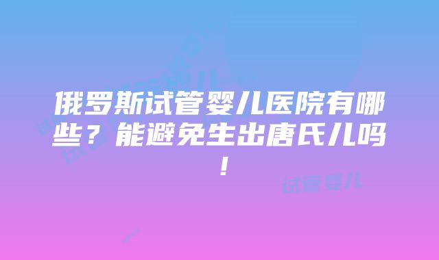 俄罗斯试管婴儿医院有哪些？能避免生出唐氏儿吗！