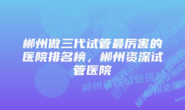 郴州做三代试管最厉害的医院排名榜，郴州资深试管医院