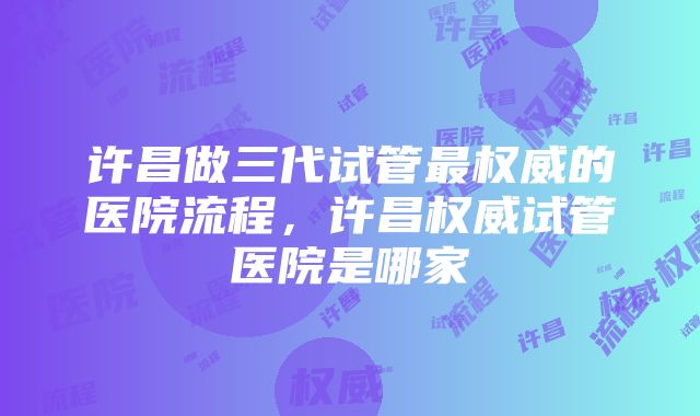 许昌做三代试管最权威的医院流程，许昌权威试管医院是哪家