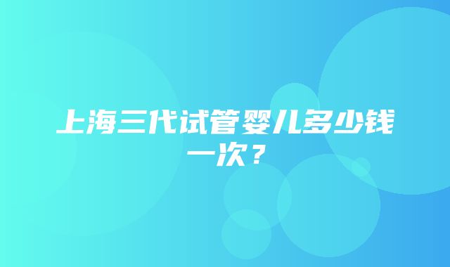 上海三代试管婴儿多少钱一次？