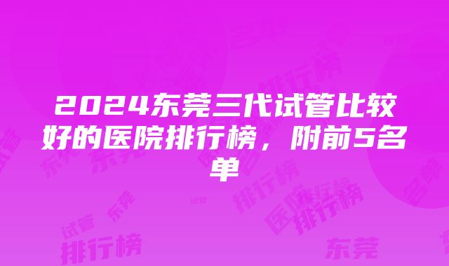 2024东莞三代试管比较好的医院排行榜，附前5名单