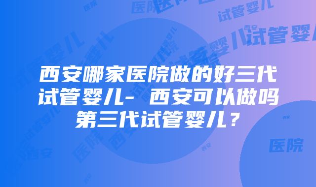 西安哪家医院做的好三代试管婴儿- 西安可以做吗第三代试管婴儿？