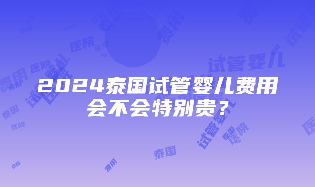 2024泰国试管婴儿费用会不会特别贵？