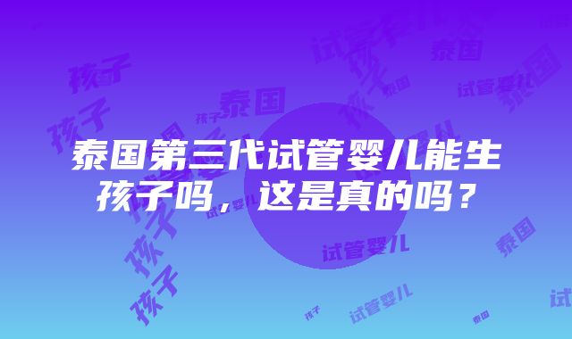 泰国第三代试管婴儿能生孩子吗，这是真的吗？