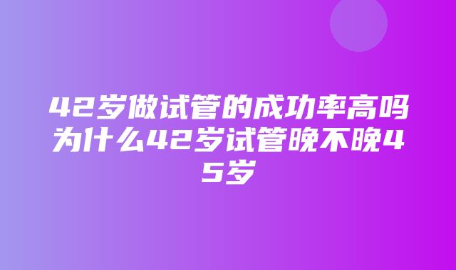 42岁做试管的成功率高吗为什么42岁试管晚不晚45岁