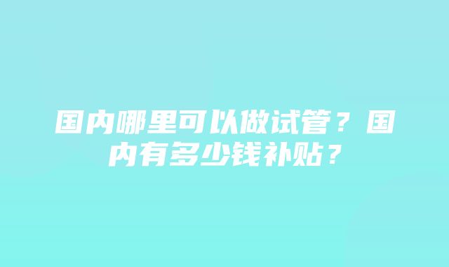 国内哪里可以做试管？国内有多少钱补贴？