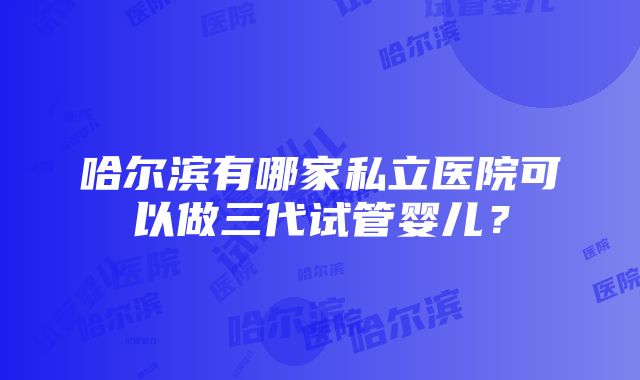 哈尔滨有哪家私立医院可以做三代试管婴儿？