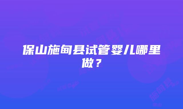 保山施甸县试管婴儿哪里做？