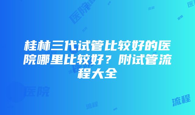 桂林三代试管比较好的医院哪里比较好？附试管流程大全