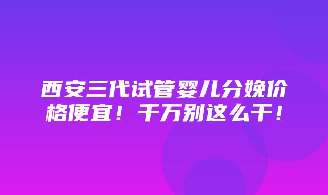 西安三代试管婴儿分娩价格便宜！千万别这么干！