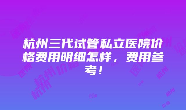 杭州三代试管私立医院价格费用明细怎样，费用参考！