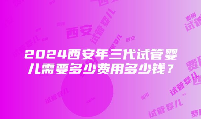 2024西安年三代试管婴儿需要多少费用多少钱？