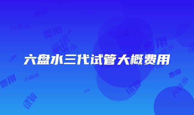 六盘水三代试管大概费用