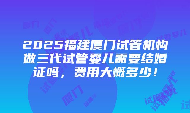 2025福建厦门试管机构做三代试管婴儿需要结婚证吗，费用大概多少！