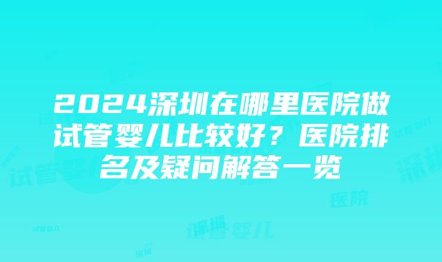 2024深圳在哪里医院做试管婴儿比较好？医院排名及疑问解答一览