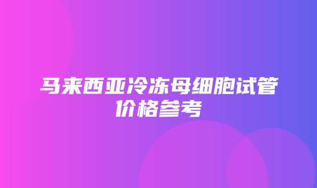 马来西亚冷冻母细胞试管价格参考