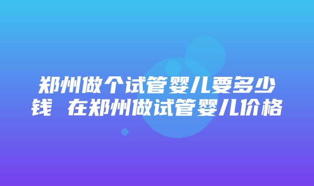 郑州做个试管婴儿要多少钱 在郑州做试管婴儿价格