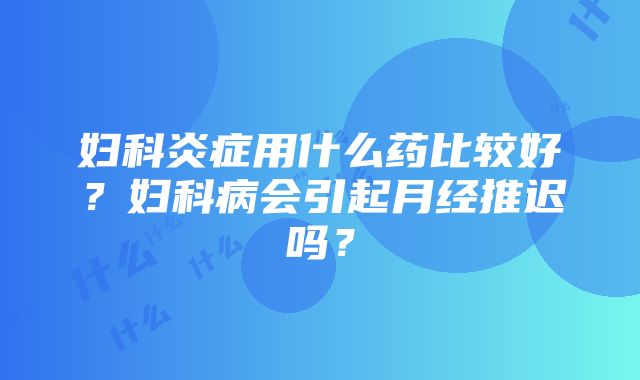 妇科炎症用什么药比较好？妇科病会引起月经推迟吗？