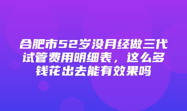 合肥市52岁没月经做三代试管费用明细表，这么多钱花出去能有效果吗