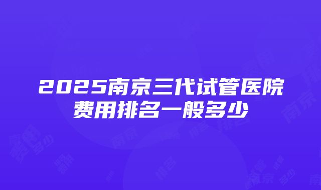 2025南京三代试管医院费用排名一般多少