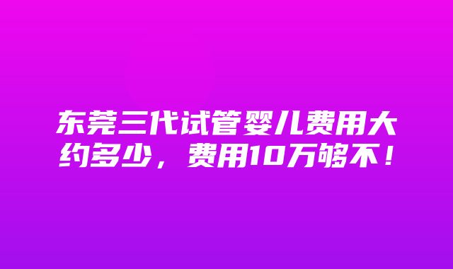 东莞三代试管婴儿费用大约多少，费用10万够不！