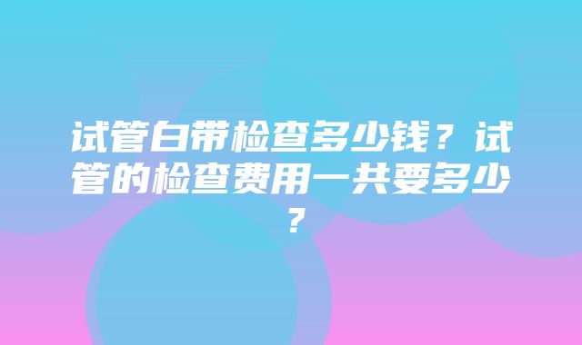 试管白带检查多少钱？试管的检查费用一共要多少？