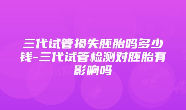 三代试管损失胚胎吗多少钱-三代试管检测对胚胎有影响吗